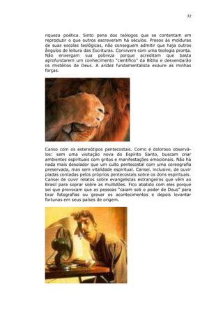 72

riqueza poética. Sinto pena dos teólogos que se contentam em
reproduzir o que outros escreveram há séculos. Presos às molduras
de suas escolas teológicas, não conseguem admitir que haja outros
ângulos de leitura das Escrituras. Convivem com uma teologia pronta.
Não enxergam sua pobreza porque acreditam que basta
aprofundarem um conhecimento “científico” da Bíblia e desvendarão
os mistérios de Deus. A aridez fundamentalista exaure as minhas
forças.

Canso com os estereótipos pentecostais. Como é doloroso observálos: sem uma visitação nova do Espírito Santo, buscam criar
ambientes espirituais com gritos e manifestações emocionais. Não há
nada mais desolador que um culto pentecostal com uma coreografia
preservada, mas sem vitalidade espiritual. Cansei, inclusive, de ouvir
piadas contadas pelos próprios pentecostais sobre os dons espirituais.
Cansei de ouvir relatos sobre evangelistas estrangeiros que vêm ao
Brasil para soprar sobre as multidões. Fico abatido com eles porque
sei que provocam que as pessoas “caiam sob o poder de Deus” para
tirar fotografias ou gravar os acontecimentos e depois levantar
fortunas em seus países de origem.

 