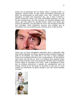 73

Canso com as perguntas que me fazem sobre a conduta cristã e o
legalismo. Recebo todos os dias várias mensagens eletrônicas de
gente me perguntando se pode beber vinho, usar “piercing”, fazer
tatuagem, se tratar com acupuntura etc., etc. A lista é enorme e
parece inexaurível. Canso com essa mentalidade pequena, que não
sai das questiúnculas, que não concebe um exercício religioso mais
nobre; que não pensa em grandes temas. Canso com gente que
precisa de cabrestos, que não sabe ser livre e não consegue caminhar
com princípios. Acho intolerável conviver com aqueles que se
acomodam com uma existência sob o domínio da lei e não do amor.

Canso com os livros evangélicos traduzidos para o português. Não
tanto pelas traduções mal feitas, tampouco pelos exemplos tirados do
golfe ou do basebol, que nada têm a ver com a nossa realidade.
Canso com os pacotes prontos e com o pragmatismo. Já não agüento
mais livros com dez leis ou vinte e um passos para qualquer coisa.
Não consigo entender como uma igreja tão vibrante como a brasileira
precisa copiar os exemplos lá do norte, onde a abundância é tanta
que os profetas denunciam o pecado da complacência entre os
crentes. Cansei de ter de opinar se concordo ou não com um novo
modelo de crescimento de igreja copiado e que vem sendo adotado
no Brasil.

 