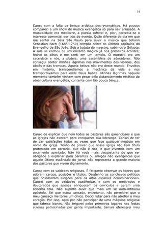 74

Canso com a falta de beleza artística dos evangélicos. Há poucos
compareci a um show de música evangélica só para sair arrasado. A
musicalidade era medíocre, a poesia sofrível e, pior, percebia-se o
interesse comercial por trás do evento. Quão diferente do dia em que
me sentei na Sala São Paulo para ouvir a música que Johann
Sebastian Bach (1685-1750) compôs sobre os últimos capítulos do
Evangelho de São João. Sob a batuta do maestro, subimos o Gólgota.
A sala se encheu de um encanto mágico já nos primeiros acordes;
fechei os olhos e me senti em um templo. O maestro era um
sacerdote e nós, a platéia, uma assembléia de adoradores. Não
consegui conter minhas lágrimas nos movimentos dos violinos, dos
oboés e das trompas. Aquela beleza não era deste mundo. Envoltos
em mistério, transcendíamos a mecânica da vida e nos
transportávamos para onde Deus habita. Minhas lágrimas naquele
momento também vinham com pesar pelo distanciamento estético da
atual cultura evangélica, contente com tão pouca beleza.

Canso de explicar que nem todos os pastores são gananciosos e que
as igrejas não existem para enriquecer sua liderança. Cansei de ter
de dar satisfações todas as vezes que faço qualquer negócio em
nome da igreja. Tenho de provar que nossa igreja não tem título
protestado em cartório, que não é rica, e que vivemos com um
orçamento apertado. Não há nada mais desgastante do que ser
obrigado a explanar para parentes ou amigos não evangélicos que
aquele último escândalo do jornal não representa a grande maioria
dos pastores que vivem dignamente.
Canso com as vaidades religiosas. É fatigante observar os lideres que
adoram cargos, posições e títulos. Desdenho os conchavos políticos
que possibilitam eleições para os altos escalões denominacionais.
Cansei com as vaidades acadêmicas e com os mestrados e
doutorados que apenas enriquecem os currículos e geram uma
soberba tola. Não suporto ouvir que mais um se auto-intitulou
apóstolo. Sei que estou cansado, entretanto, não permitirei que o
meu cansaço me torne um cínico. Decidi lutar para não atrofiar o meu
coração. Por isso, opto por não participar de uma máquina religiosa
que fabrica ícones. Não brigarei pelos primeiros lugares nas festas
solenes patrocinadas por gente importante. Jamais oferecerei meu

 