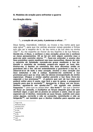 76

8. Modelos de oração para enfrentar a guerra
8.a Oração diária

“... a oração de um justo, é poderosa e eficaz...174

Deus Santo, insondável, indizível, eu invoco o teu nome para que
seja salva175, para que me venhas anunciar coisas grandes e firmes
que não sei a respeito de ti, do teu reino e da tua obra na minha
vida176. Eu me exponho ao mover do teu Espírito e da tua Palavra.
Sonda-me, ó Deus, e conhece o meu coração; prova-me e conhece
os meus pensamentos. Vê se há em mim algum caminho mau e
guia-me pelo caminho eterno 177. Faze-me entender o ensino dos
teus preceitos; assim meditarei nas tuas maravilhas. Desvia de mim
o caminho da falsidade; concede-me graça mediante a tua lei.
Escolhi o caminho da verdade; propus-me seguir as tuas leis.
Ensina-me, ó Senhor os caminhos dos teus decretos; então os
guardarei até o fim. Dá-me entendimento e guardarei a tua lei, e
observá-la-ei de todo o meu coração. Inclina o meu coração aos
teus estatutos e não à cobiça. Sustenta-me conforme a tua
promessa para que eu viva; não me deixes envergonhado da minha
esperança. Chegue a minha súplica perante a tua face; livra-me
segundo a tua promessa178. A palavra que sair da tua boca não
poderá voltar para ti vazia, mas fará o que te apraz, e prosperará
naquilo para que tu enviaste179. Apressa-te, ó Deus, em me livrar,
Senhor, apressa-te em ajudar-me180, me assista nas minhas
fraquezas 181 para que eu possa falar: Sou forte182. Sei que o Senhor
dá força ao cansado, e multiplica as forças daquele que não tem
nenhum vigor, e que até os jovens se cansam e caem, mas os que
esperam em ti Senhor, renovarão as suas forças, subirão com asas
como águias, correrão e não se cansarão, caminharão e não se
fatigarão183; sei também que o Senhor trabalha para aqueles que
174

Tiago 5:16.
Romanos 10:13.
176
Jeremias 33:3.
177
Sl 139:23,24.
178
Sl 119.
179
Isaías 55.
180
Sl 70.
181
Hebreus 4:15.
182
Joel.
183
Isaías 40.
175

 
