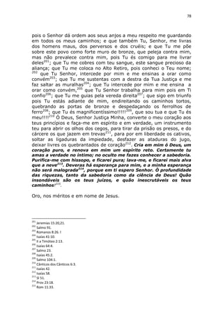 78

pois o Senhor dá ordem aos seus anjos a meu respeito me guardando
em todos os meus caminhos; e que também Tu, Senhor, me livras
dos homens maus, dos perversos e dos cruéis; e que Tu me põe
sobre este povo como forte muro de bronze, que peleja contra mim,
mas não prevalece contra mim, pois Tu és comigo para me livrar
deles201; que Tu me cobres com teu sangue, este sangue precioso da
aliança; que Tu me coloca no Alto Retiro, pois conheci o Teu nome;
202
que Tu Senhor, intercede por mim e me ensinas a orar como
convém203; que Tu me sustentas com a destra da Tua Justiça e me
faz saltar as muralhas204; que Tu intercede por mim e me ensina a
orar como convém,205 que Tu Senhor trabalha para mim pois em Ti
confio206; que Tu me guias pela vereda direita207; que sigo em triunfo
pois Tu estás adiante de mim, endireitando os caminhos tortos,
quebrando as portas de bronze e despedaçando os ferrolhos de
ferro208; que Tu és magnificentíssimo!!!!!209, que sou tua e que Tu és
meu!!!!210 Ó Deus, Senhor Justiça Minha, converte o meu coração aos
teus princípios e faça-me em espírito e em verdade, um instrumento
teu para abrir os olhos dos cegos, para tirar da prisão os presos, e do
cárcere os que jazem em trevas211, para por em liberdade os cativos,
soltar as ligaduras da impiedade, desfazer as ataduras do jugo,
deixar livres os quebrantados de coração212. Cria em mim ó Deus, um
coração puro, e renova em mim um espírito reto. Certamente tu
amas a verdade no íntimo; no oculto me fazes conhecer a sabedoria.
Purifica-me com hissopo, e ficarei pura; lava-me, e ficarei mais alva
que a neve213. Deveras há esperança para mim, e a minha esperança
não será malograda214, porque em ti espero Senhor. Ò profundidade
das riquezas, tanto da sabedoria como da ciência de Deus! Quão
insondáveis são os teus juízos, e quão inescrutáveis os teus
caminhos!215.

Oro, nos méritos e em nome de Jesus.

201

Jeremias 15:20,21.
Salmo 91.
203
Romanos 8:26. l
204
Isaías 41:10.
205
II a Timóteo 2:13.
206
Isaías 64:4.
207
Salmo 23.
208
Isaías 45:2.
209
Salmo 104:1.
210
Cânticos dos Cânticos 6:3.
211
Isaías 42.
212
Isaías 58.
213
Sl 51.
214
Prov 23:18.
215
Rom 11:33.
202

 