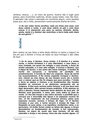 8

cantava, tocava, ...), no meio da guerra. Guerra não é lugar para
poesia, para momentos sublimes, diriam quase todos, mas não Davi.
O adorador não cessa a adoração em momento algum, como aqueles
anjos que, dia e noite, perseveram continuamente diante do trono:
“2 Ao seu redor havia serafins; cada um tinha seis asas; com
duas cobria o rosto, e com duas cobria os pés e com duas
voava. 3 E clamavam uns para os outros, dizendo: Santo,
santo, santo é o Senhor dos exércitos; a terra toda está cheia
da sua glória”.15

Davi cantou ao seu Deus a letra deste cântico (o salmo a seguir) no
dia em que o Senhor o livrou de todos os seus inimigos e das mãos
de Saul.
“1 Eu te amo, ó Senhor, força minha. 2 O Senhor é a minha
rocha, a minha fortaleza e o meu libertador; o meu Deus, o
meu rochedo, em quem me refúgio; o meu escudo, a força da
minha salvação, e o meu alto refúgio. 3 Invoco o Senhor, que
é digno de louvor, e sou salvo dos meus inimigos. 4 Cordas de
morte
me
cercaram,
e
torrentes
de
perdição
me
amedrontaram. 5 Cordas de Seol me cingiram, laços de morte
me surpreenderam. 6 Na minha angústia invoquei o Senhor,
sim, clamei ao meu Deus; do seu templo ouviu ele a minha
voz; o clamor que eu lhe fiz chegou aos seus ouvidos. 7 Então
a terra se abalou e tremeu, e os fundamentos dos montes
também se moveram e se abalaram, porquanto ele se
indignou. 8 Das suas narinas subiu fumaça, e da sua boca saiu
fogo devorador; dele saíram brasas ardentes. 9 Ele abaixou os
céus e desceu; trevas espessas havia debaixo de seus pés. 10
Montou num querubim, e voou; sim, voou sobre as asas do
vento. 11 Fez das trevas o seu retiro secreto; o pavilhão que o
cercava era a escuridão das águas e as espessas nuvens do
céu. 12 Do resplendor da sua presença saíram, pelas suas
espessas nuvens, saraiva e brasas de fogo. 13 O Senhor
trovejou a sua voz; e havia saraiva e brasas de fogo. 14
Despediu as suas setas, e os espalhou; multiplicou raios, e os
perturbou. 15 Então foram vistos os leitos das águas, e foram
descobertos os fundamentos do mundo, à tua repreensão,
Senhor, ao sopro do vento das tuas narinas. 16 Do alto
estendeu o braço e me tomou; tirou-me das muitas águas. 17
15

Isaías 6:2,3.

 