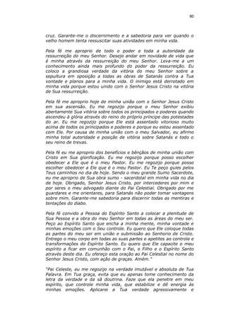80

cruz. Garante-me o discernimento e a sabedoria para ver quando o
velho homem tenta ressuscitar suas atividades em minha vida.
Pela fé me aproprio de todo o poder e toda a autoridade da
ressurreição do meu Senhor. Desejo andar em novidade de vida que
é minha através da ressurreição do meu Senhor. Leva-me a um
conhecimento ainda mais profundo do poder da ressurreição. Eu
coloco a grandiosa verdade da vitória do meu Senhor sobre a
sepultura em oposição a todas as obras de Satanás contra a Tua
vontade e planos para a minha vida. O inimigo está derrotado em
minha vida porque estou unido com o Senhor Jesus Cristo na vitória
de Sua ressurreição.
Pela fé me aproprio hoje de minha união com o Senhor Jesus Cristo
em sua ascensão. Eu me regozijo porque o meu Senhor exibiu
abertamente Sua vitória sobre todos os principados e poderes quando
ascendeu à glória através do reino do próprio príncipe das potestades
do ar. Eu me regozijo porque Ele está assentado vitorioso muito
acima de todos os principados e poderes e porque eu estou assentado
com Ele. Por causa de minha união com o meu Salvador, eu afirmo
minha total autoridade e posição de vitória sobre Satanás e todo o
seu reino de trevas.
Pela fé eu me aproprio dos benefícios e bênçãos de minha união com
Cristo em Sua glorificação. Eu me regozijo porque posso escolher
obedecer a Ele que é o meu Pastor. Eu me regozijo porque posso
escolher obedecer a Ele que é o meu Pastor. Eu Te peço guies pelos
Teus caminhos no dia de hoje. Sendo o meu grande Sumo Sacerdote,
eu me aproprio de Sua obra sumo - sacerdotal em minha vida no dia
de hoje. Obrigado, Senhor Jesus Cristo, por intercederes por mim e
por seres o meu advogado diante do Pai Celestial. Obrigado por me
guardares e me orientares, para Satanás não poder tomar vantagens
sobre mim. Garante-me sabedoria para discernir todas as mentiras e
tentações do diabo.
Pela fé convido a Pessoa do Espírito Santo a colocar a plenitude de
Sua Pessoa e a obra do meu Senhor em todas as áreas do meu ser.
Peço ao Espírito Santo que encha a minha mente, minha vontade e
minhas emoções com o Seu controle. Eu quero que Ele coloque todas
as partes do meu ser em união e submissão ao Senhorio de Cristo.
Entrego o meu corpo em todas as suas partes e apetites ao controle e
transformações do Espírito Santo. Eu quero que Ele capacite o meu
espírito a ficar em comunhão com o Pai, o Filho e o Espírito Santo
através deste dia. Eu ofereço esta oração ao Pai Celestial no nome do
Senhor Jesus Cristo, com ação de graças. Amém.”
“Pai Celeste, eu me regozijo na verdade imutável e absoluta de Tua
Palavra. Em Tua graça, evita que eu apenas tome conhecimento da
letra da verdade e da sã doutrina. Faze que ela penetre em meu
espírito, que controle minha vida, que estabilize e dê energia às
minhas emoções. Aplicarei a Tua verdade agressivamente e

 