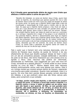 82

8.b.2 Oração para apropriação diária da morte com Cristo que
efetuou a vitória sobre a carne do que crê:219
“Bendito Pai Celestial, no nome do Senhor Jesus Cristo, quero hoje
andar no Espírito. Eu reconheço que apenas quando Ele vive a vida
do Senhor Jesus Cristo em mim é que sou capaz de escapar às obras
da minha carne. Eu quero que o Espírito Santo traga toda a obra da
crucificação e ressurreição de Cristo para a minha vida no dia de
hoje. Eu peço que o Espírito Santo produza o Seu fruto em todo o
meu ser e que derrame em meu coração um grande amor pelo Pai
Celestial, pelo Senhor Jesus Cristo e pelos que me cercam. Perdoame, amado Espírito Santo, por todas as vezes em que eu o entristeci
ou o extingui. Capacita-me a reagir à Tua graça e a ser obediente à
Tua preciosa Palavra. Dá-me o discernimento para fugir ao engano
dos falsos espíritos. Quero que o Espírito Santo encha todo o meu ser
com Sua presença e me controle pela fé. Eu coloco minha vitória
sobre a carne para o dia de hoje completamente nas mãos do Espírito
Santo, deixando que Ele me controle. No nome do Senhor Jesus
Cristo, eu aceito toda a plenitude do Espírito Santo em todos os
setores do meu ser no dia de hoje. Amém.”

Fala o autor que o homem tem uma natureza depravada, uma lei
interna de fracasso (que resultou da queda do homem e do seu
afastamento de Deus) que desafia qualquer desejo de fazer o bem
em um ato de consciência pessoal, violação deliberada e voluntária
da justa Lei de Deus. Isto torna impossível que uma pessoa sirva ou
agrade a Deus. Esta natureza não poderá ser reformada,
domesticada ou melhorada, mas substituída por uma vida nova em
Cristo, tornando-se a pessoa filho(a)220 e tendo então os seus nomes
escritos no Livro da Vida.221 Mesmo depois disso esta natureza
tentará continuamente vencer esta nova pessoa que nasceu. Esta é
um inimigo mortal que morará sempre dentro do homem, esperando
uma brecha para poder prevalecer. Quanto mais santidade, maior é a
guerra. Há uma lista bem grande desses pecados carnais descritos
em Gálatas, e os que praticam estes atos são feitos cativos pelo
diabo, para cumprirem a sua vontade:
“16 Digo, porém: Andai pelo Espírito, e não haveis de cumprir
a cobiça da carne. 17 Porque a carne luta contra o Espírito, e o
Espírito contra a carne; e estes se opõem um ao outro, para
que não façais o que quereis. 18 Mas, se sois guiados pelo
Espírito, não estais debaixo da lei. 19 Ora, as obras da carne
são manifestas, as quais são: a prostituição, a impureza, a
lascívia, 20 a idolatria, a feitiçaria, as inimizades, as
contendas, os ciúmes, as iras, as facções, as dissensões, os
219

Págs: 42,43.
João 1:12.
221
Apoc 21:27.
220

 