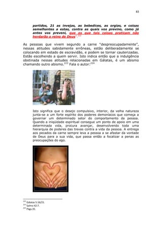 83

partidos, 21 as invejas, as bebedices, as orgias, e coisas
semelhantes a estas, contra as quais vos previno, como já
antes vos preveni, que os que tais coisas praticam não
herdarão o reino de Deus”.222

As pessoas que vivem segundo a carne “despreocupadamente”,
nessas atitudes sabidamente errôneas, estão deliberadamente se
colocando em estado de escravidão, e podem se tornar cauterizadas.
Estão escolhendo a quem servir. Isto indica então que a indulgência
obstinada nessas atitudes relacionadas em Gálatas, é um abismo
chamando outro abismo.223 Fala o autor:224

Isto significa que o desejo compulsivo, interior, da velha natureza
junta-se a um forte espírito dos poderes demoníacos que começa a
governar um determinado setor do comportamento da pessoa.
Quando a iniqüidade espiritual consegue um ponto de apoio em uma
determinada vida, procura avançar, desenvolvendo toda uma
hierarquia de poderes das trevas contra a vida da pessoa. A entrega
aos pecados da carne sempre leva a pessoa a se afastar da vontade
de Deus para a sua vida, que passa então a focalizar a penas as
preocupações do ego.

222

Gálatas 5:16/21.
Salmo 42:7.
224
Págs.35.
223

 