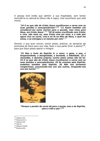 84

A pessoa terá então que admitir a sua fragilidade, sem tentar
escondê-la ou atenuá-la (Deus não é cego), mas reconhecer que está
morta:
“24 E os que são de Cristo Jesus crucificaram a carne com as
suas paixões e concupiscências”.225 “11 Assim também vós
considerai-vos como mortos para o pecado, mas vivos para
Deus, em Cristo Jesus”.226 “20 Já estou crucificado com Cristo;
e vivo, não mais eu, mas Cristo vive em mim; e a vida que
agora vivo na carne, vivo-a na fé no filho de Deus, o qual me
amou, e se entregou a si mesmo por mim”.227

Deverá, o que quer vencer, tomar posse, praticar, se apropriar da
promessa de Deus para sua vida, fazer a sua parte (tirar a pedra) 228,
para que Deus possa operar o milagre:
“22 Mas o fruto do Espírito é: o amor, o gozo, a paz, a
longanimidade, a benignidade, a bondade, a fidelidade. 23 a
mansidão, o domínio próprio; contra estas coisas não há lei.
24 E os que são de Cristo Jesus crucificaram a carne com as
suas paixões e concupiscências. 25 Se vivemos pelo Espírito,
andemos também pelo Espírito. 26 Não nos tornemos
vangloriosos, provocando-nos uns aos outros, invejando-nos
uns aos outros”.229

“Porque o pendor da carne dá para a morte, mas o do Espírito,
para a vida e paz”.230

225

Gálatas 5:24.
Romanos 6:11.
227
Gálatas 2:20.
228
João 11.
229
Gálatas 5:22/26.
230
Romanos 8:6.
226

 