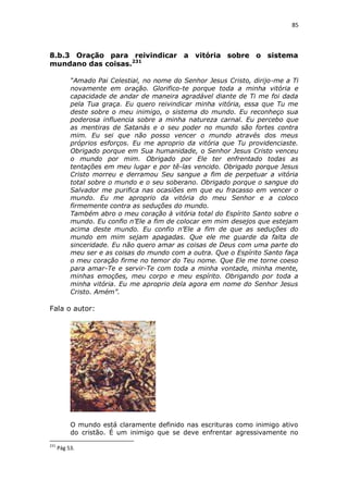 85

8.b.3 Oração para reivindicar a vitória sobre o sistema
mundano das coisas.231
“Amado Pai Celestial, no nome do Senhor Jesus Cristo, dirijo-me a Ti
novamente em oração. Glorifico-te porque toda a minha vitória e
capacidade de andar de maneira agradável diante de Ti me foi dada
pela Tua graça. Eu quero reivindicar minha vitória, essa que Tu me
deste sobre o meu inimigo, o sistema do mundo. Eu reconheço sua
poderosa influencia sobre a minha natureza carnal. Eu percebo que
as mentiras de Satanás e o seu poder no mundo são fortes contra
mim. Eu sei que não posso vencer o mundo através dos meus
próprios esforços. Eu me aproprio da vitória que Tu providenciaste.
Obrigado porque em Sua humanidade, o Senhor Jesus Cristo venceu
o mundo por mim. Obrigado por Ele ter enfrentado todas as
tentações em meu lugar e por tê-las vencido. Obrigado porque Jesus
Cristo morreu e derramou Seu sangue a fim de perpetuar a vitória
total sobre o mundo e o seu soberano. Obrigado porque o sangue do
Salvador me purifica nas ocasiões em que eu fracasso em vencer o
mundo. Eu me aproprio da vitória do meu Senhor e a coloco
firmemente contra as seduções do mundo.
Também abro o meu coração à vitória total do Espírito Santo sobre o
mundo. Eu confio n’Ele a fim de colocar em mim desejos que estejam
acima deste mundo. Eu confio n’Ele a fim de que as seduções do
mundo em mim sejam apagadas. Que ele me guarde da falta de
sinceridade. Eu não quero amar as coisas de Deus com uma parte do
meu ser e as coisas do mundo com a outra. Que o Espírito Santo faça
o meu coração firme no temor do Teu nome. Que Ele me torne coeso
para amar-Te e servir-Te com toda a minha vontade, minha mente,
minhas emoções, meu corpo e meu espírito. Obrigando por toda a
minha vitória. Eu me aproprio dela agora em nome do Senhor Jesus
Cristo. Amém”.

Fala o autor:

O mundo está claramente definido nas escrituras como inimigo ativo
do cristão. É um inimigo que se deve enfrentar agressivamente no
231

Pág 53.

 