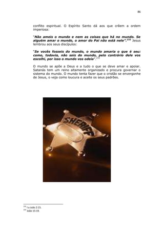 86

conflito espiritual. O Espírito Santo dá aos que crêem a ordem
imperiosa:
“Não ameis o mundo e nem as coisas que há no mundo. Se
alguém amar o mundo, o amor do Pai não está nele”. 232 Jesus
lembrou aos seus discípulos:
“Se vocês fosseis do mundo, o mundo amaria o que é seu:
como, todavia, não sois do mundo, pelo contrário dele vos
escolhi, por isso o mundo vos odeia”.233
O mundo se apõe a Deus e a tudo o que se deve amar e apoiar.
Satanás tem um reino altamente organizado e procura governar o
sistema do mundo. O mundo tenta fazer que o cristão se envergonhe
de Jesus, o veja como loucura e aceite os seus padrões.

232
233

I a João 2:15.
João 15:19.

 
