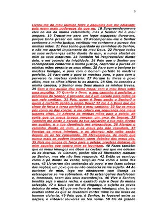 9

Livrou-me do meu inimigo forte e daqueles que me odiavam;
pois eram mais poderosos do que eu. 18 Surpreenderam-me
eles no dia da minha calamidade, mas o Senhor foi o meu
amparo. 19 Trouxe-me para um lugar espaçoso; livrou-me,
porque tinha prazer em mim. 20 Recompensou-me o Senhor
conforme a minha justiça, retribuiu-me conforme a pureza das
minhas mãos. 21 Pois tenho guardado os caminhos do Senhor,
e não me apartei impiamente do meu Deus. 22 Porque todas
as suas ordenanças estão diante de mim, e nunca afastei de
mim os seus estatutos. 23 Também fui irrepreensível diante
dele, e me guardei da iniqüidade. 24 Pelo que o Senhor me
recompensou conforme a minha justiça, conforme a pureza de
minhas mãos perante os seus olhos. 25 Para com o benigno te
mostras benigno, e para com o homem perfeito te mostras
perfeito. 26 Para com o puro te mostras puro, e para com o
perverso te mostras contrário. 27 Porque tu livras o povo
aflito, mas os olhos altivos tu os abates. 28 Sim, tu acendes a
minha candeia; o Senhor meu Deus alumia as minhas trevas.
29 Com o teu auxílio dou numa tropa; com o meu Deus salto
uma muralha. 30 Quanto a Deus, o seu caminho é perfeito; a
promessa do Senhor é provada; ele é um escudo para todos os
que nele confiam. 31 Pois, quem é Deus senão o Senhor? e
quem é rochedo senão o nosso Deus? 32 Ele é o Deus que me
cinge de força e torna perfeito o meu caminho; 33 faz os meus
pés como os das corças, e me coloca em segurança nos meus
lugares altos. 34 Adestra as minhas mãos para a peleja, de
sorte que os meus braços vergam um arco de bronze. 35
Também me deste o escudo da tua salvação; a tua mão direita
me sustém, e a tua clemência me engrandece. 36 Alargas o
caminho diante de mim, e os meus pés não resvalam. 37
Persigo os meus inimigos, e os alcanço; não volto senão
depois de os ter consumido. 38 Atravesso-os, de modo que
nunca mais se podem levantar; caem debaixo dos meus pés.
39 Pois me cinges de força para a peleja; prostras debaixo de
mim aqueles que contra mim se levantam. 40 Fazes também
que os meus inimigos me dêem as costas; aos que me odeiam
eu os destruo. 41 Clamam, porém não há libertador; clamam
ao Senhor, mas ele não lhes responde. 42 Então os esmiuço
como o pó diante do vento; lanço-os fora como a lama das
ruas. 43 Livras-me das contendas do povo, e me fazes cabeça
das nações; um povo que eu não conhecia se me sujeita. 44 Ao
ouvirem de mim, logo me obedecem; com lisonja os
estrangeiros se me submetem. 45 Os estrangeiros desfalecem
e, tremendo, saem dos seus esconderijos. 46 Vive o Senhor;
bendita seja a minha rocha, e exaltado seja o Deus da minha
salvação, 47 o Deus que me dá vingança, e sujeita os povos
debaixo de mim, 48 que me livra de meus inimigos; sim, tu me
exaltas sobre os que se levantam contra mim; tu me livras do
homem violento. 49 Pelo que, ó Senhor, te louvarei entre as
nações, e entoarei louvores ao teu nome. 50 Ele dá grande

 