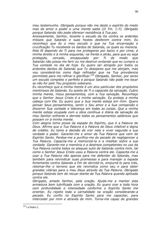 90

meu testemunho. Obrigado porque não me deste o espírito do medo
mas de amor e poder e uma mente sadia (II Tm. 1:7). Obrigado
porque Satanás não pode oferecer resistência à Tua paz.
Ansiosamente, Senhor, levanto o escudo da Ge contra os ardentes
mísseis que Satanás e suas hostes desferem contra mim. Eu
reconheço que és o meu escudo e que na Tua encarnação e
crucificação Tu recebeste os dardos de Satanás, os quais eu merecia.
Pela fé dependo de Ti para me protegeres por baixo e por cima; à
minha direito e à minha esquerda; na frente e atrás, para que eu seja
protegido,
cercado,
encapsulado
por
Ti
de
modo
que
Satanás não possa me ferir ou me destruir evitando que eu cumpra a
Tua vontade no dia de hoje. Eu quero ser atingido por todos os
ardentes dardos de Satanás que Tu desejares que me atinjam, mas
vou considerá-los como fogo refinador que na Tua providencia
permitiste para me refinar e glorificar.239 Obrigado, Senhor, por seres
um escudo completo e perfeito e porque Satanás não pode me tocar
se não for pelo Teu propósito soberano.
Eu reconheço que a minha mente é um alvo particular dos propósitos
mentirosos de Satanás. Eu aceito de Ti o capacete da salvação. Cubro
minha mente, meus pensamentos, com a Tua salvação. Reconheço
que o Senhor Jesus Cristo é a minha salvação. Eu protejo a minha
cabeça com Ele. Eu quero que a Sua mente esteja em mim. Quero
pensar Seus pensamentos, sentir o Seu amor e a Sua compaixão e
discernir Sua vontade e liderança em todas as coisas. Que a minha
mente esteja ocupada com a obra contínua e diária da salvação do
meu Senhor enfrente e derrote todos os pensamentos satânicos que
possam vir à minha mente.
Com alegria tomo posse da espada do Espírito, que é a Palavra de
Deus. Afirmo que a Tua Palavra é a Palavra de Deus infalível e digna
de crédito. Eu tomo a decisão de crer nela e viver segundo a sua
verdade e poder. Garante-me o amor da Tua Palavra que vem do
Espírito Santo. Perdoa-me a purifica-me do pecado de negligenciar a
Tua Palavra. Capacita-me a memorizá-la e a meditar sobre a sua
verdade. Garante-me a memória e a destreza competentes no uso da
Tua Palavra contra todos os ataques sutis de Satanás contra mim, tal
como o Senhor Jesus Cristo usou a Palavra contra ele. Capacita-me a
usar a Tua Palavra não apenas para me defender de Satanás, mas
também para reivindicar suas promessas e para manejar a espada
fortemente contra Satanás a fim de derrotá-lo, empurrá-lo para trás,
retomar-lhe o terreno que ele reivindica como seu e para obter
grandes vitórias para o meu Deus através da Tua Palavra. Obrigado
porque Satanás tem de recuar diante da Tua Palavra quando aplicada
contra ele.
Obrigado, amado Senhor, pela oração. Ajuda-me a manter esta
armadura bem lubrificada com a oração. Eu quero orar a toda hora
com profundidade e intensidade conforme o Espírito Santo me
orientar. Eu rejeito toda a carnalidade na oração considerando-a
pecado. Eu confio no Espírito Santo para me capacitar, para
interceder por mim e através de mim. Torna-me capaz de grandes
239

I a Pedro 1.

 