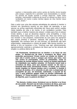 91

suplicar e intercessões pelos outros santos da família divina lavados
pelo sangue. Capacita-me a perceber suas necessidades e a assistilos através da oração quando o inimigo atacá-los. Todas essas
petições, intercessões e palavras de louvor eu ofereço ao Deus vivo e
verdadeiro em nome e pelos méritos dignos do meu Senhor Jesus
Cristo. Amém.”

Fala o autor que uma das astutas estratégias de satanás é manter o
homem em ignorância quanto ao seu poder de operação, e que
ignorar as armas espirituais oferecidas por Deus para serem usadas
nesta batalha de vida e de morte, é um verdadeiro suicídio. Fala
também que a melhor maneira de colocar o diabo para fora é colocar
Cristo dentro, e que já devemos esperar uma armadilha, a mais
desonesta, mais mesquinha e sutil, contra nós. Para isso temos que
nos revestir e nos preparar, examinando as Leis para nos apropriar
dos nossos direitos e deveres. Satanás não poderá agir fora da
legalidade. Ele conhece bem as Leis divinas; os demônios são bem
organizados, responsáveis e cheios de poder. Não temos escolha: ou
damos o tiro ou levamos o tiro. Teremos que agir ofensivamente,
agressivamente vestindo a armadura de Deus que se faz através da
oração e a prática diária da fé:
“10 Finalmente, fortalecei-vos no Senhor e na força do seu
poder. 11 Revesti-vos de toda a armadura de Deus, para
poderdes permanecer firmes contra as ciladas do Diabo; 12
pois não é contra carne e sangue que temos que lutar, mas
sim contra os principados, contra as potestades, conta os
príncipes do mundo destas trevas, contra as hostes espirituais
da iniqüidade nas regiões celestes. 13 Portanto tomai toda a
armadura de Deus, para que possais resistir no dia mau e,
havendo feito tudo, permanecer firmes. 14 Estai, pois, firmes,
tendo cingidos os vossos lombos com a verdade, e vestida a
couraça da justiça, 15 e calçando os pés com a preparação do
evangelho da paz, 16 tomando, sobretudo, o escudo da fé,
com o qual podereis apagar todos os dardos inflamados do
Maligno. 17 Tomai também o capacete da salvação, e a espada
do Espírito, que é a palavra de Deus”.240
“No demais, irmãos meus, fortalecei-vos no Senhor e na força
do seu poder. Revesti-vos de toda armadura de Deus, para que
possais resistir no dia mau e, havendo feito tudo, ficar
firmes”.241

240
241

Efésios 6:10/17.
Efésios 6:10,11.

 