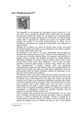 92

8.b.7 Oração de guerra242

“Pai Celestial, eu me ajoelho em adoração e louvor diante de Ti. Eu
me cubro com o sangue do Senhor Jesus Cristo para me proteger
durante este período de oração. Eu me submeto a Ti completamente
e sem reservas em todos os setores de minha vida. Eu tomo posição
contra toda a operação de Satanás que possa me impedir neste
período de oração, e me dirijo exclusivamente ao Deus vivo e
verdadeiro, recusando-me a qualquer envolvimento com Satanás em
minha oração.
Satanás, eu te ordeno, em nome do Senhor Jesus Cristo, que saias
da minha presença com todos os teus demônios e eu coloco o sangue
do Senhor Jesus Cristo entre nós.
Pai Celestial, eu Te adoro e Te louvo. Reconheço que és digno de
receber toda a glória, honra e louvor. Renovo minha fidelidade a Ti e
oro para que o bendito Espírito Santo me capacite neste período de
oração. Sinto-me grato, Pai celestial, por teres me amado desde a
eternidade passada, por teres enviado o Senhor Jesus Cristo a este
mundo para morrer como meu substituto a fim de que eu fosse
redimido. Sinto-me grato porque o Senhor Jesus Cristo veio como
meu representante e porque através d’Ele me perdoaste
completamente; deste-me vida eterna; deste-me a justiça perfeita do
Senhor Jesus Cristo, de modo que estou agora justificado. Sinto-me
grato porque n’Ele me fizeste completo e porque Te ofereceste a mim
para ser minha ajuda e força diárias.
Pai Celestial, vem e abre meus olhos para que possa ver como Tu és
grande e como Tua provisão é completa para este novo dia. Em nome
do Senhor Jesus Cristo assumirei meu lugar com Cristo nos lugares
celestiais com todos os principados e potestades (poderes das trevas
e espírito malignos) sob os meus pés. Sinto-me grato porque a vitória
que o Senhor Jesus Cristo obteve para mim na cruz e na Sua
ressurreição foi-me dada e porque estou assentado com o Senhor
Jesus Cristo nos lugares celestiais; portanto, eu declaro que todos os
principados e potestades e todos os espíritos malignos são-me
sujeitos no nome do Senhor Jesus Cristo.
Sinto-me grato pela armadura que me providenciaste. Eu me cinjo
com a verdade, revisto-me da couraça da justiça, calço as sandálias
da paz e coloco o capacete da salvação. Levanto o escudo da fé
contra todos os ardentes dardos do inimigo e tomo em minha mão a
espada do Espírito, que é a Palavra de Deus, e uso a Tua Palavra
242

Págs 138/141.

 