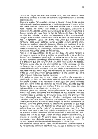 93

contra as forças do mal em minha vida; eu me revisto desta
armadura, vivendo e orando em completa dependência de Ti, bendito
Espírito Santo.
Sinto-me grato, Pai celestial, porque o Senhor Jesus Cristo desfez
todos os principados e potestades e os desmascarou e triunfou sobre
eles n’Ele mesmo. Reivindico toda essa vitória para a minha vida
hoje. Rejeito em minha vida todas as insinuações, acusações e
tentações de Satanás. Afirmo que a Palavra de Deus é verdadeira e
faço a escolha de viver hoje na luz da Palavra de Deus. Eu faço a
escolha, Pai celestial, de viver em obediência a Ti e em comunhão
contigo. Abre os meus olhos e mostra-me as áreas de minha vida que
não Te agradam. Opera em minha vida para que não haja nela
nenhuma base para Satanás tomar posição segura contra mim.
Mostra-me qualquer área de fraqueza. Mostra-me qualquer área de
minha vida na qual devo modificar algo para Te ser agradável. De
todas as maneiras, no dia de hoje, colocar-me-ei ao Teu lado e sob o
ministério do Espírito Santo em minha vida.
Pela fé e na dependência de Ti, eu me dispo do velho homem e
permaneço dentro de toda a vitória da crucificação onde o Senhor
Jesus Cristo forneceu a purificação da velha natureza. Eu me revisto
do novo homem e permaneço dentro de toda a vitória da ressurreição
e a provisão que ele fez por mim ali para viver acima do pecado.
Portanto, neste dia, eu me desvencilho da velha natureza co seu
egoísmo e me revisto da nova natureza com o seu amor. Eu me
desvencilho da velha natureza com seu medo e me revisto na nova
natureza com sua força. Hoje me desvencilho da velha natureza com
todas as suas enganosas concupiscências e me revisto da nova
natureza com toda a sua justiça e pureza.
Sob todos os aspectos eu me coloco na vitória da ascensão e
glorificação do Filho de Deus onde todos os principados e potestades
lhe foram sujeitos, e eu reivindico o meu lugar em Cristo vitorioso
com Ele sobre todos os inimigos de minha alma. Bendito Espírito
Santo, eu Te peço que me enchas. Entra em minha vida, derruba
todos os ídolos e expulsa todos os inimigos.
Sinto-me grato, Pai celestial, pela expressão da Tua vontade para a
minha vida diária conforme me mostraste na Tua Palavra. Por isso
reivindico toda a vontade de Deus para hoje. Sinto-me grato por me
teres abençoado com todas as bênçãos espirituais nos lugares
celestiais em Cristo Jesus. Sinto-me grato porque Tu me criaste para
uma esperança viva através da ressurreição de Jesus Cristo dentre os
mortos. Sinto-me grato porque Tu fizeste uma provisão tal que hoje
eu posso viver cheio do Espírito de Deus com amor e alegria e
autocontrole em minha vida. E eu reconheço que esta é a Tua
vontade para mim e, por isso, rejeito e resisto a todas as tentativas
de Satanás e seus demônios de me roubarem a vontade de Deus.
Recuso-me, no dia de hoje, a crer em meus próprios sentimentos, e
levanto o escudo da fé contra todas as acusações e todas as
insinuações que Satanás venha a colocar em minha mente. Eu
reclamo a plenitude da vontade de Deus para o dia de hoje.
Em nome do Senhor Jesus Cristo, eu me submeto completamente a
Ti, Pai celestial, como um sacrifício vivo. Eu faço a escolha de não me

 