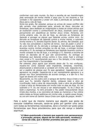 94

conformar com este mundo. Eu faço a escolha de ser transformado
pela renovação de minha mente e peço que Tu me mostres a Tua
vontade e me capacites a andar em toda a plenitude da vontade de
Deus para o dia de hoje.
Sinto-me grato, Pai celestial, porque as armas de nosso conflito não
são carnais, mas poderosas para, através de Deus, derrubar as
fortalezas, para desfazer as imaginações e todas as coisas altivas que
se exaltaram contra o conhecimento de Deus, trazendo cativo cada
pensamento em obediência ao Senhor Jesus Cristo. Portanto, em
minha própria vida, no dia de hoje, eu derrubo as fortalezas de
Satanás e esmago os planos que Satanás armou contra mim. Eu
derrubo as fortalezas de Satanás contra a minha mente, e submeto
minha mente a Ti, bendito Espírito Santo. Eu afirmo, Pai celestial, que
Tu não nos concedeste o espírito de temor, mas de poder e amor e
de uma mente sã. Eu derrubo e esmago as fortalezas que Satanás
levantou contra minhas emoções no dia de hoje, e entrego minhas
emoções a Ti. Eu esmago as fortalezas que Satanás levantou contra a
minha vontade no dia de hoje, e a entrego a Ti, fazendo a escolha de
tomar as decisões da fé que são convenientes. Eu esmago as
fortalezas que Satanás armou contra o meu corpo hoje e entrego
meu corpo a Ti, reconhecendo que sou o Teu templo; e me regozijo
em Tua misericórdia e Tua bondade.
Pai celestial, peço agora que através deste dia Tu me vivifiques;
mostra-me como Satanás está impedindo, tentando, mentindo,
dissimulando e distorcendo a verdade em minha vida. Capacita-me a
ser a espécie de pessoa que Te seja agradável. Capacita-me a ser
agressivo na oração. Capacita-me a ser mentalmente agressivo e a
pensar nos Teus pensamentos de acordo contigo, e a dar-Te o Teu
lugar de direito em minha vida.
Novamente, eu me cubro com o sangue do Senhor Jesus Cristo e oro
para que Tu, bendito Espírito Santo, coloques toda a obra da
crucificação, toda a obra da ressurreição, toda a obra da glorificação
e toda a obra do Pentecostes em minha vida no dias de hoje. Eu me
submeto a Ti. Eu me recuso a ser desencorajado. Tu és o Deus de
toda a esperança. Tu tens provado o Teu poder ressuscitando Jesus
Cristo dos mortos, e eu reivindico de todas as maneiras a Tua vitória
sobre todas as forças satânicas em minha vida, e rejeito essas forças;
eu oro em nome do Senhor Jesus Cristo com ação de graças. Amém.”

Fala o autor que da mesma maneira que alguém que gosta de
executar trabalhos manuais, sente-se grato por ganhar uma caixa
com todas as ferramentas necessárias, deve o homem ser grato pelas
ferramentas que Deus providenciou para que ele vença a batalha
espiritual.
“12 Bem-aventurado o homem que suporta com perseverança
a provação; porque, depois de ter sido aprovado, receberá a
coroa da vida, que o Senhor prometeu aos que o amam”.243
243

Tiago 1:12.

 