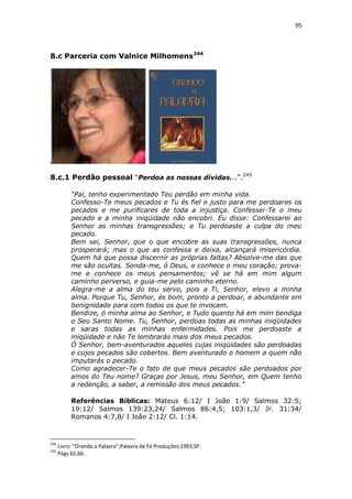95

8.c Parceria com Valnice Milhomens 244

8.c.1 Perdão pessoal “Perdoa as nossas dívidas...”.245
“Pai, tenho experimentado Teu perdão em minha vida.
Confesso-Te meus pecados e Tu és fiel e justo para me perdoares os
pecados e me purificares de toda a injustiça. Confessei-Te o meu
pecado e a minha iniqüidade não encobri. Eu disse: Confessarei ao
Senhor as minhas transgressões; e Tu perdoaste a culpa do meu
pecado.
Bem sei, Senhor, que o que encobre as suas transgressões, nunca
prosperará; mas o que as confessa e deixa, alcançará misericórdia.
Quem há que possa discernir as próprias faltas? Absolve-me das que
me são ocultas. Sonda-me, ó Deus, e conhece o meu coração; provame e conhece os meus pensamentos; vê se há em mim algum
caminho perverso, e guia-me pelo caminho eterno.
Alegra-me a alma do teu servo, pois a Ti, Senhor, elevo a minha
alma. Porque Tu, Senhor, és bom, pronto a perdoar, e abundante em
benignidade para com todos os que te invocam.
Bendize, ó minha alma ao Senhor, e Tudo quanto há em mim bendiga
o Seu Santo Nome. Tu, Senhor, perdoas todas as minhas iniqüidades
e saras todas as minhas enfermidades. Pois me perdoaste a
iniqüidade e não Te lembrarás mais dos meus pecados.
Ó Senhor, bem-aventurados aqueles cujas iniqüidades são perdoadas
e cujos pecados são cobertos. Bem aventurado o homem a quem não
imputarás o pecado.
Como agradecer-Te o fato de que meus pecados são perdoados por
amos do Teu nome? Graças por Jesus, meu Senhor, em Quem tenho
a redenção, a saber, a remissão dos meus pecados.”
Referências Bíblicas: Mateus 6:12/ I João 1:9/ Salmos 32:5;
19:12/ Salmos 139:23,24/ Salmos 86:4,5; 103:1,3/ Jr. 31:34/
Romanos 4:7,8/ I João 2:12/ Cl. 1:14.

244
245

Livro: “Orando a Palavra”;Palavra de Fé Produções;1993;SP.
Págs 65,66.

 