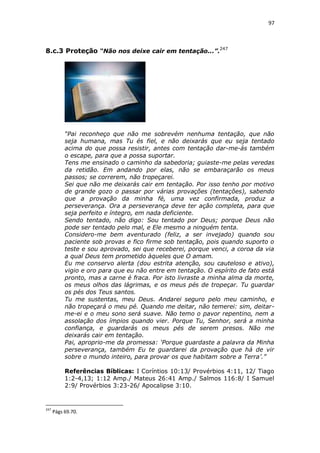 97

8.c.3 Proteção “Não nos deixe cair em tentação...”.247

“Pai reconheço que não me sobrevém nenhuma tentação, que não
seja humana, mas Tu és fiel, e não deixarás que eu seja tentado
acima do que possa resistir, antes com tentação dar-me-ás também
o escape, para que a possa suportar.
Tens me ensinado o caminho da sabedoria; guiaste-me pelas veredas
da retidão. Em andando por elas, não se embaraçarão os meus
passos; se correrem, não tropeçarei.
Sei que não me deixarás cair em tentação. Por isso tenho por motivo
de grande gozo o passar por várias provações (tentações), sabendo
que a provação da minha fé, uma vez confirmada, produz a
perseverança. Ora a perseverança deve ter ação completa, para que
seja perfeito e íntegro, em nada deficiente.
Sendo tentado, não digo: Sou tentado por Deus; porque Deus não
pode ser tentado pelo mal, e Ele mesmo a ninguém tenta.
Considero-me bem aventurado (feliz, a ser invejado) quando sou
paciente sob provas e fico firme sob tentação, pois quando suporto o
teste e sou aprovado, sei que receberei, porque venci, a coroa da via
a qual Deus tem prometido àqueles que O amam.
Eu me conservo alerta (dou estrita atenção, sou cauteloso e ativo),
vigio e oro para que eu não entre em tentação. O espírito de fato está
pronto, mas a carne é fraca. Por isto livraste a minha alma da morte,
os meus olhos das lágrimas, e os meus pés de tropeçar. Tu guardar
os pés dos Teus santos.
Tu me sustentas, meu Deus. Andarei seguro pelo meu caminho, e
não tropeçará o meu pé. Quando me deitar, não temerei: sim, deitarme-ei e o meu sono será suave. Não temo o pavor repentino, nem a
assolação dos ímpios quando vier. Porque Tu, Senhor, será a minha
confiança, e guardarás os meus pés de serem presos. Não me
deixarás cair em tentação.
Pai, aproprio-me da promessa: ‘Porque guardaste a palavra da Minha
perseverança, também Eu te guardarei da provação que há de vir
sobre o mundo inteiro, para provar os que habitam sobre a Terra’.”
Referências Bíblicas: I Coríntios 10:13/ Provérbios 4:11, 12/ Tiago
1:2-4,13; 1:12 Amp./ Mateus 26:41 Amp./ Salmos 116:8/ I Samuel
2:9/ Provérbios 3:23-26/ Apocalipse 3:10.

247

Págs 69.70.

 
