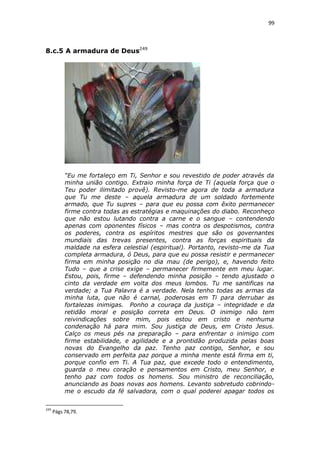 99

8.c.5 A armadura de Deus249

“Eu me fortaleço em Ti, Senhor e sou revestido de poder através da
minha união contigo. Extraio minha força de Ti (aquela força que o
Teu poder ilimitado provê). Revisto-me agora de toda a armadura
que Tu me deste – aquela armadura de um soldado fortemente
armado, que Tu supres – para que eu possa com êxito permanecer
firme contra todas as estratégias e maquinações do diabo. Reconheço
que não estou lutando contra a carne e o sangue – contendendo
apenas com oponentes físicos – mas contra os despotismos, contra
os poderes, contra os espíritos mestres que são os governantes
mundiais das trevas presentes, contra as forças espirituais da
maldade na esfera celestial (espiritual). Portanto, revisto-me da Tua
completa armadura, ó Deus, para que eu possa resistir e permanecer
firma em minha posição no dia mau (de perigo), e, havendo feito
Tudo – que a crise exige – permanecer firmemente em meu lugar.
Estou, pois, firme – defendendo minha posição – tendo ajustado o
cinto da verdade em volta dos meus lombos. Tu me santificas na
verdade; a Tua Palavra é a verdade. Nela tenho todas as armas da
minha luta, que não é carnal, poderosas em Ti para derrubar as
fortalezas inimigas. Ponho a couraça da justiça – integridade e da
retidão moral e posição correta em Deus. O inimigo não tem
reivindicações sobre mim, pois estou em cristo e nenhuma
condenação há para mim. Sou justiça de Deus, em Cristo Jesus.
Calço os meus pés na preparação – para enfrentar o inimigo com
firme estabilidade, e agilidade e a prontidão produzida pelas boas
novas do Evangelho da paz. Tenho paz contigo, Senhor, e sou
conservado em perfeita paz porque a minha mente está firma em ti,
porque confio em Ti. A Tua paz, que excede todo o entendimento,
guarda o meu coração e pensamentos em Cristo, meu Senhor, e
tenho paz com todos os homens. Sou ministro de reconciliação,
anunciando as boas novas aos homens. Levanto sobretudo cobrindome o escudo da fé salvadora, com o qual poderei apagar todos os
249

Págs 78,79.

 