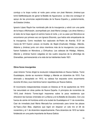 condujo a la tropa rumbo al norte para unirse con José Mariano Jiménez que
tomó Saltillodespués de ganar la Batalla de Aguanueva. La idea era conseguir el
apoyo de las provincias septentrionales de la Nueva España y, posteriormente,
de Estados Unidos.
Ignacio López Rayón fue nombrado jefe de la insurgencia y volvió con una parte
de la tropa a Michoacán, acompañado por José María Liceaga. Los otros líderes y
el resto de la tropa siguió el camino hacia el norte, y en su paso por Monclova se
encontraron por primera vez con Ignacio Elizondo, que había sido simpatizante de
la insurgencia. Como resultado fue capturado de Pedro de Aranda. El 21 de
marzo de 1811 fueron presos en Acatita de Baján (Coahuila) Hidalgo, Allende,
Aldama y Jiménez junto con otros miembros más de la insurgencia. Los presos
fueron fusilados en Monclova, y Chihuahua. Las cabezas de Hidalgo, Aldama,
Allende y Jiménez fueron colgadas en las cuatro esquinas de la alhóndiga de
Granaditas, permaneciendo a la vista de los habitantes hasta 1821.

Otros focos insurgentes
José Antonio Torres dirigió la revolución independentista en Nueva Galicia. Tomó
Guadalajara, donde se reunieron Hidalgo y Allende en diciembre de 1810. Fue
ahorcado y decapitado en 1812, su cabeza fue expuesta como escarmiento
durante 40 días y sus miembros fueron repartidos por Nueva Galicia.
El movimiento independentista iniciado en Dolores el 16 de septiembre de 1810
fue secundado en otras partes de Nueva España. A principios de noviembre de
1810, José Antonio Torres logró imponerse sobre la poca resistencia que
ofrecieron las fuerzas virreinales en La Barca y en la Batalla de Zacoalco. Con una
fuerza de veinte mil hombres entró a la ciudad de Guadalajara el 11 de noviembre.
Casi de inmediato José María Mercado fue comisionado para tomar las plazas
de Tepic y San Blas, objetivos que logró sin disparar un solo tiro el 28 de
noviembre y el 1 de diciembre respectivamente. Para diciembre de 1810 se había
fortalecido en una parte importante de Nueva Galicia
16

 