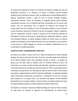 el coronel José Gabriel de Armijo en la División de Acapulco contaba con dos mil
seiscientos cincuenta y un efectivos; en Toluca, el teniente coronel Nicolás
Gutiérrez tenía doscientos ochenta y dos; en Ixtlahuaca el coronel Matías Martín y
Aguirre, setecientos ochenta y siete; en Tula, el coronel Cristóbal Ordóñez,
ochocientos ochenta y ocho; en Querétaro, el brigadier Ignacio García Rebollo,
novecientos noventa y uno; el Ejército del Norte comandado por el coronel José
Castro, tres mil ochocientos tres; el Ejército de Reserva del mariscal de
campo José de la Cruz contaba con tres mil trescientos sesenta y tres; la División
de las Provincias Internas de Oriente al mando del brigadier Joaquín Arredondo,
tres mil novecientos ochenta y siete; la División de las Provincias Internas de
Occidente al mando de mariscal de campo Bonavia, doscientos setenta y nueve;
en la Antigua California, el capitán Argüello contaba con ciento nueve y en Nueva
California el teniente coronel Pablo Sola tenía tres mil seiscientos cinco hombres.
A esta fuerza, se debía agregar un número de realistas indeterminado que se
encontraban en pueblos pequeños.
CUARTA ETAPA: CONSUMACIÓN (1820-1821)
Se estima que habían muerto más de un millón de personas en Nueva España
después de más de diez años de lucha. Es decir, una sexta parte de la población
de la Nueva España había sido aniquilada durante la guerra. Los gastos de
guerra, por otro lado, tanto en España como en América, llevaron al reino a la
bancarrota. Las minas, muchas de ellas abandonadas, redujeron su producción a
una tercera parte de los niveles que se tenían antes de 1810. La producción de las
haciendas, de igual forma, fue mermada por falta de mano de obra. Como efecto
secundario, la Iglesia dejó de recibir los diezmos habituales. La metrópoli española
siguió imponiendo restricciones económicas y solicitando el envío de recursos
para coadyuvar a su propia crisis. Los miembros del ejército virreinal estaban
descontentos por los bajos sueldos y porque existía una abierta preferencia hacia
las tropas expedicionarias que habían llegado de España desde 1812.
En España, la revolución iniciada por Rafael de Riego dio inicio al Trienio Liberal y
de esta forma se restauró la vigencia de la Constitución de Cádiz. Fueron
20

 