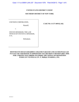 411215.1
UNITED STATES DISTRICT COURT
SOUTHERN DISTRICT OF NEW YORK
CHEVRON CORPORATION,
Plaintiff,
v.
STEVEN DONZIGER, THE LAW
OFFICES OF STEVEN R. DONZIGER,
et al.,
Defendants.
CASE NO. 11-CV-0691(LAK)
DEFENDANTS HUGO GERARDO CAMACHO NARANJO AND JAVIER PIAGUAJE
PAYAGUAJE’S RESPONSE IN OPPOSITION TO CHEVRON’S MOTION [DKT 1069]
FOR A PROTECTIVE ORDER TO STRIKE THE NOTICE OF DEPOSITION
PURSUANT TO FED. R. CIV. P. 30(B)(6) TO KROLL, INC.
Case 1:11-cv-00691-LAK-JCF Document 1078 Filed 04/26/13 Page 1 of 6
 