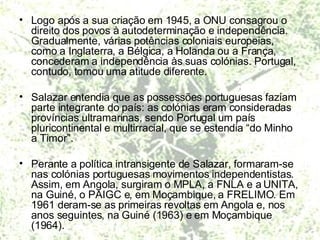 Logo após a sua criação em 1945, a ONU consagrou o direito dos povos à autodeterminação e independência. Gradualmente, várias potências coloniais europeias, como a Inglaterra, a Bélgica, a Holanda ou a França, concederam a independência às suas colónias. Portugal, contudo, tomou uma atitude diferente. Salazar entendia que as possessões portuguesas faziam parte integrante do país: as colónias eram consideradas províncias ultramarinas, sendo Portugal um país pluricontinental e multirracial, que se estendia “do Minho a Timor”.  Perante a política intransigente de Salazar, formaram-se nas colónias portuguesas movimentos independentistas. Assim, em Angola, surgiram o MPLA, a FNLA e a UNITA, na Guiné, o PAIGC e, em Moçambique, a FRELIMO. Em 1961 deram-se as primeiras revoltas em Angola e, nos anos seguintes, na Guiné (1963) e em Moçambique (1964). 