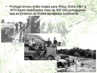 Portugal enviou então tropas para África. Entre 1961 e 1974 foram mobilizados mais de 900 000 portugueses que se juntaram às tropas recrutadas localmente.  