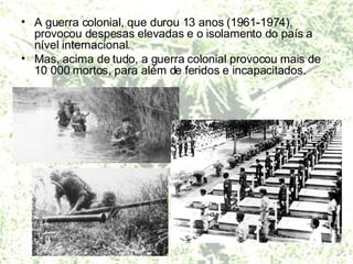 A guerra colonial, que durou 13 anos (1961-1974), provocou despesas elevadas e o isolamento do país a nível internacional. Mas, acima de tudo, a guerra colonial provocou mais de 10 000 mortos, para além de feridos e incapacitados.  