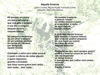 Aquele Inverno Letra e música: Miguel Ângelo, Fernando Cunha Intérprete: Delfins/Resistência Há sempre um piano um piano selvagem que nos gela o coração e nos traz a imagem daquele Inverno naquele Inferno Há sempre a lembrança de um olhar a sangrar de um soldado perdido em terras do Ultramar por obrigação aquela missão  Combater a selva sem saber porquê e sentir o inferno de matar alguém  e quem regressou  guarda a sensação  que lutou numa guerra sem razão... sem razão... sem razão... Há sempre a palavra a palavra 'nação' os chefes trazem e usam p’ra esconder a razão da sua vontade aquela verdade  E para eles aquele Inverno será sempre o mesmo inferno que ninguém poderá esquecer ter que matar ou morrer ao sabor do vento naquele tormento  Perguntei ao céu: será sempre assim? poderá o Inverno nunca ter um fim? não sei responder só talvez lembrar o que alguém que voltou veio contar... recordar... recordar... Aquele Inverno 