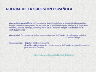 GUERRA DE LA SUCESIÓN ESPAÑOLA Guerra internacional   Este enfrentamiento dinástico dio lugar a una contienda general en Europa, conocida como guerra de Sucesión, en la que Francia apoyó a Felipe V, e Inglaterra, Holanda, Austria, Portugal, Saboya y parte de la Corona de Aragón se alinearon con el archiduque Carlos.    Guerra civil   Partidarios de ambos aspirantes dentro de España:  Aragón apoya a Carlos     Castilla a Felipe Consecuencias:  España:  Cambio de dinastía    Gran Bretaña  consigue territorios a costa de España, se consolida como la    gran potencia Europea  http :// www.historiasiglo20 . org /HE/8a. htm 