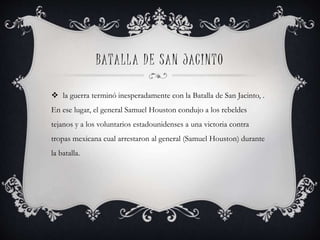 BATALLA DE SAN JACINTO
 la guerra terminó inesperadamente con la Batalla de San Jacinto, .
En ese lugar, el general Samuel Houston condujo a los rebeldes
tejanos y a los voluntarios estadounidenses a una victoria contra
tropas mexicana cual arrestaron al general (Samuel Houston) durante
la batalla.
 