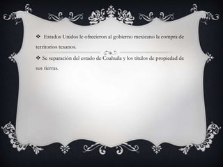  Estados Unidos le ofrecieron al gobierno mexicano la compra de
territorios texanos.
 Se separación del estado de Coahuila y los títulos de propiedad de
sus tierras.
 