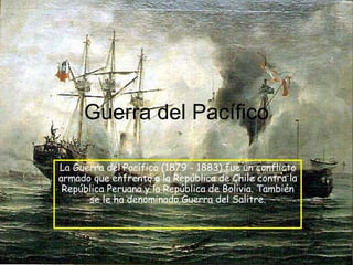 Guerra del Pacífico La Guerra del Pacífico (1879 - 1883) fue un conflicto armado que enfrentó a la República de Chile contra la República Peruana y la República de Bolivia. También se le ha denominado Guerra del Salitre. 