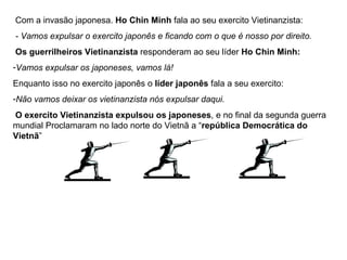 Com a invasão japonesa.  Ho Chin Minh  fala ao seu exercito Vietinanzista: - Vamos expulsar o exercito japonês e ficando com o que é nosso por direito. Os guerrilheiros Vietinanzista  responderam ao seu líder  Ho Chin Minh: Vamos expulsar os japoneses, vamos lá! Enquanto isso no exercito japonês o  líder japonês  fala a seu exercito: Não vamos deixar os vietinanzista nós expulsar daqui. O exercito Vietinanzista expulsou os japoneses , e no final da segunda guerra mundial Proclamaram no lado norte do Vietnã a “ república Democrática do Vietnã ” 