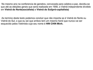 No mesmo ano na conferencia de genebra, convocada para celebra a paz, decidiu-se que até as eleições gerais que seria realizada em 1956, o Vietnã independente dividido em  Vietnã do Norte(socialista)  e  Vietnã do Sul(pró-capitalista) Ao termino deste texto podemos concluir que não importa se é Vietnã do Norte ou Vietnã do Sul, o que eu sei que ambos tem um mesmo herói que nunca vai ser esquecido pelos Vietinista cuja seu nome é  HIN CHIN Minh. 