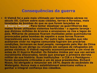 Consequências da guerra O Vietnã foi o país mais vitimado por bombardeios aéreos no século XX. Caíram sobre suas cidades, terras e florestas, mais toneladas de bombas do que as que foram lançadas na  II Guerra Mundial . Para tentar desalojar os guerrilheiros das matas foram utilizados violentos herbicidas - o agente laranja - que dizimou milhões de árvores e envenenou os rios e lagos do país. Milhares de pessoas ficaram mutiladas pelas queimaduras provocadas pelas bombas de napalm e suas terras ficaram imprestáveis para a lavoura. Por outro lado, aqueles que não aceitaram viver no regime comunista fugiram em precárias condições, tornaram-se  boat people , navegando pelo Mar da China em busca de um abrigo ou vivendo em campos de refugiados em países vizinhos. O Vietnã regrediu economicamente a um nível de antes da II Guerra Mundial. Os Estados Unidos por sua vez saíram moralmente dilacerados, tendo que amargar a primeira derrota militar da sua história. Suas instituições - a CIA e o Pentágono - foram duramente criticadas e um de seus presidentes, Richard Nixon, foi obrigado a renunciar em 1974, depois do escândalo de Watergate. Nunca mais o  establishment  americano voltou a ganhar a integral confiança dos cidadãos.  