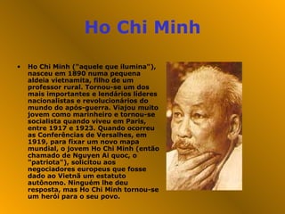 Ho Chi Minh Ho Chi Minh ("aquele que ilumina"), nasceu em 1890 numa pequena aldeia vietnamita, filho de um professor rural. Tornou-se um dos mais importantes e lendários líderes nacionalistas e revolucionários do mundo do após-guerra. Viajou muito jovem como marinheiro e tornou-se socialista quando viveu em Paris, entre 1917 e 1923. Quando ocorreu as Conferências de Versalhes, em 1919, para fixar um novo mapa mundial, o jovem Ho Chi Minh (então chamado de Nguyen Ai quoc, o "patriota"), solicitou aos negociadores europeus que fosse dado ao Vietnã um estatuto autônomo. Ninguém lhe deu resposta, mas Ho Chi Minh tornou-se um herói para o seu povo. 