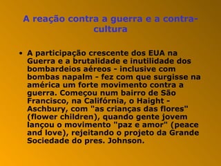 A reação contra a guerra e a contra-cultura A participação crescente dos EUA na Guerra e a brutalidade e inutilidade dos bombardeios aéreos - inclusive com bombas napalm - fez com que surgisse na américa um forte movimento contra a guerra. Começou num bairro de São Francisco, na Califórnia, o Haight - Aschbury, com "as crianças das flores" (flower children), quando gente jovem lançou o movimento "paz e amor" (peace and love), rejeitando o projeto da Grande Sociedade do pres. Johnson. 