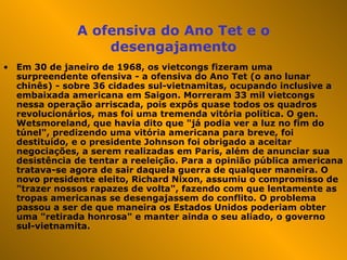 A ofensiva do Ano Tet e o desengajamento Em 30 de janeiro de 1968, os vietcongs fizeram uma surpreendente ofensiva - a ofensiva do Ano Tet (o ano lunar chinês) - sobre 36 cidades sul-vietnamitas, ocupando inclusive a embaixada americana em Saigon. Morreram 33 mil vietcongs nessa operação arriscada, pois expôs quase todos os quadros revolucionários, mas foi uma tremenda vitória política. O gen. Wetsmoreland, que havia dito que "já podia ver a luz no fim do túnel", predizendo uma vitória americana para breve, foi destituído, e o presidente Johnson foi obrigado a aceitar negociações, a serem realizadas em Paris, além de anunciar sua desistência de tentar a reeleição. Para a opinião pública americana tratava-se agora de sair daquela guerra de qualquer maneira. O novo presidente eleito, Richard Nixon, assumiu o compromisso de "trazer nossos rapazes de volta", fazendo com que lentamente as tropas americanas se desengajassem do conflito. O problema passou a ser de que maneira os Estados Unidos poderiam obter uma "retirada honrosa" e manter ainda o seu aliado, o governo sul-vietnamita.  