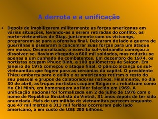 A derrota e a unificação Depois de imobilizarem militarmente as forças americanas em várias situações, levando-as a serem retiradas do conflito, os norte-vietnamitas de Giap, juntamente com os vietcongs, prepararam-se para a ofensiva final. Deixaram de lado a guerra de guerrilhas e passaram a concentrar suas forças para um ataque em massa. Desmoralizado, o exército sul-vietnamita começou a dissolver-se. Haviam chegado a 600 mil soldados, mas reduziu-se apenas a um punhado de combatentes. Em dezembro de 1974, os nortistas ocupam Phuoc Binh, a 100 quilômetros de Saigon. Em janeiro de 1975 começou o ataque final. O pânico alcança os sul-vietnamitas que fogem para as cercanias da capital. O presidente Thieu embarca para o exílio e os americanos retiram o resto do seu pessoal e grupos de colaboradores nativos. Finalmente, no dia 30 de abril, as tropas nortistas ocupam Saigon e a rebatizam como Ho Chi Minh, em homenagem ao líder falecido em 1969. A unificação nacional foi formalizada em 2 de julho de 1976 com o nome de República Socialista do Vietnã, 31 anos depois de ter sido anunciada. Mais de um milhão de vietnamitas perecem enquanto que 47 mil mortos e 313 mil feridos ocorreram pelo lado americano, a um custo de US$ 200 bilhões.  