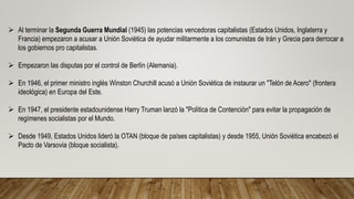  Al terminar la Segunda Guerra Mundial (1945) las potencias vencedoras capitalistas (Estados Unidos, Inglaterra y
Francia) empezaron a acusar a Unión Soviética de ayudar militarmente a los comunistas de Irán y Grecia para derrocar a
los gobiernos pro capitalistas.
 Empezaron las disputas por el control de Berlín (Alemania).
 En 1946, el primer ministro inglés Winston Churchill acusó a Unión Soviética de instaurar un "Telón de Acero" (frontera
ideológica) en Europa del Este.
 En 1947, el presidente estadounidense Harry Truman lanzó la "Política de Contención" para evitar la propagación de
regímenes socialistas por el Mundo.
 Desde 1949, Estados Unidos lideró la OTAN (bloque de países capitalistas) y desde 1955, Unión Soviética encabezó el
Pacto de Varsovia (bloque socialista).
 