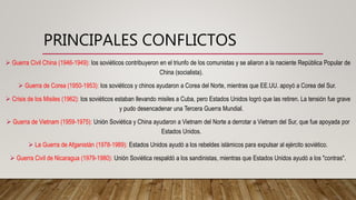 PRINCIPALES CONFLICTOS
 Guerra Civil China (1946-1949): los soviéticos contribuyeron en el triunfo de los comunistas y se aliaron a la naciente República Popular de
China (socialista).
 Guerra de Corea (1950-1953): los soviéticos y chinos ayudaron a Corea del Norte, mientras que EE.UU. apoyó a Corea del Sur.
 Crisis de los Misiles (1962): los soviéticos estaban llevando misiles a Cuba, pero Estados Unidos logró que las retiren. La tensión fue grave
y pudo desencadenar una Tercera Guerra Mundial.
 Guerra de Vietnam (1959-1975): Unión Soviética y China ayudaron a Vietnam del Norte a derrotar a Vietnam del Sur, que fue apoyada por
Estados Unidos.
 La Guerra de Afganistán (1978-1989): Estados Unidos ayudó a los rebeldes islámicos para expulsar al ejército soviético.
 Guerra Civil de Nicaragua (1979-1980): Unión Soviética respaldó a los sandinistas, mientras que Estados Unidos ayudó a los "contras".
 