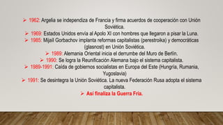  1962: Argelia se independiza de Francia y firma acuerdos de cooperación con Unión
Soviética.
 1969: Estados Unidos envía al Apolo XI con hombres que llegaron a pisar la Luna.
 1985: Mijaíl Gorbachov implanta reformas capitalistas (perestroika) y democráticas
(glasnost) en Unión Soviética.
 1989: Alemania Oriental inicia el derrumbe del Muro de Berlín.
 1990: Se logra la Reunificación Alemana bajo el sistema capitalista.
 1989-1991: Caída de gobiernos socialistas en Europa del Este (Hungría, Rumania,
Yugoslavia)
 1991: Se desintegra la Unión Soviética. La nueva Federación Rusa adopta el sistema
capitalista.
 Así finaliza la Guerra Fría.
 