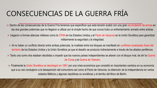 CONSECUENCIAS DE LA GUERRA FRÍA
 Dentro de las consecuencias de la Guerra Fría tenemos que especificar que esta tensión acabó con una gran acumulación de armas en
las dos grandes potencias que no llegaron a utilizar por el simple hecho de que nunca hubo un enfrentamiento armado entre ambas.
 Llegaron a formas alianzas militares como la OTAN en los Estados Unidos y el Pacto de Varsovia en la Unión Soviética para garantizar
militarmente la seguridad y la integridad.
 Al no haber un conflicto directo entre ambas potencias, la rivalidad entre los bloques se manifestó en conflictos localizados fuera del
territorio de los Estados Unidos y la Unión Soviética ya que el desafío se producía indirectamente a través de los aliados periféricos.
 Tanto una como otra estaban decididas a impedir que los nuevos países independientes se aliaran con el bloque rival, de ahí la Guerra
de Corea y la Guerra de Vietnam.
 Finalmente la Unión Soviética se desintegró en 1991 por una crisis económica que consistió en importantes cambios en su economía
que a su vez condujeron a la desaparición del comunismo así como al Pacto de Varsovia, la obtención de la independencia en varios
estados Bálticos y algunas repúblicas ex soviéticas y el derribo del Muro de Berlín.
 
