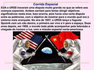 Corrida Espacial
EUA e URSS travaram uma disputa muito grande no que se refere aos
avanços espaciais. Ambos corriam para tentar atingir objetivos
significativos nesta área. Isso ocorria, pois havia uma certa disputa
entre as potências, com o objetivo de mostrar para o mundo qual era o
sistema mais avançado. No ano de 1957, a URSS lança o foguete
Sputnik com um cão dentro, o primeiro ser vivo a ir para o espaço. Doze
anos depois, em 1969, o mundo todo pôde acompanhar pela televisão a
chegada do homem a lua, com a missão espacial norte-americana
 