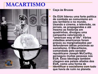 MACARTISMO
                Caça às Bruxas

                Os EUA liderou uma forte política
                 de combate ao comunismo em
                 seu território e no mundo.
                 Usando o cinema, a televisão, os
                 jornais, as propagandas e até
                 mesmo as histórias em
                 quadrinhos, divulgou uma
                 campanha valorizando o
                 "american way of life". Vários
                 cidadãos americanos foram
                 presos ou marginalizados por
                 defenderem idéias próximas ao
                 socialismo. O Macartismo,
                 comandado pelo senador
                 republicano Joseph McCarthy,
                 perseguiu muitas pessoas nos
                 EUA. Essa ideologia também
                 chegava aos países aliados dos
                 EUA, como uma forma de
                 identificar o socialismo com tudo
                 que havia de ruim no planeta.
 