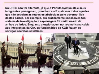 Na URSS não foi diferente, já que o Partido Comunista e seus
integrantes perseguiam, prendiam e até matavam todos aqueles
que não seguiam as regras estabelecidas pelo governo. Sair
destes países, por exemplo, era praticamente impossível. Um
sistema de investigação e espionagem foi muito usado de
ambos os lados. Enquanto a espionagem norte-americana cabia
aos integrantes da CIA, os funcionários da KGB faziam os
serviços secretos soviéticos.
 