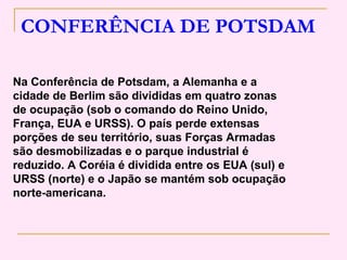 CONFERÊNCIA DE POTSDAM

Na Conferência de Potsdam, a Alemanha e a
cidade de Berlim são divididas em quatro zonas
de ocupação (sob o comando do Reino Unido,
França, EUA e URSS). O país perde extensas
porções de seu território, suas Forças Armadas
são desmobilizadas e o parque industrial é
reduzido. A Coréia é dividida entre os EUA (sul) e
URSS (norte) e o Japão se mantém sob ocupação
norte-americana.
 
