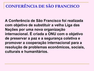 CONFERÊNCIA DE SÃO FRANCISCO


A Conferência de São Francisco foi realizada
com objetivo de substituir a velha Liga das
Nações por uma nova organização
internacional. É criada a ONU com o objetivo
de preservar a paz e a segurança coletiva e
promover a cooperação internacional para a
resolução de problemas econômicos, sociais,
culturais e humanitários.
 
