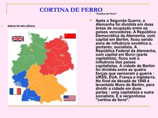 CORTINA DE FERRO
                                         "Cortina de Ferro“

                                         Após a Segunda Guerra, a
   ÁREAS DE INFLUÊNCIA
                                          Alemanha foi dividida em duas
                                          áreas de ocupação entre os
                                          países vencedores. A República
                                          Democrática da Alemanha, com
                                          capital em Berlim, ficou sendo
                                          zona de influência soviética e,
                                          portanto, socialista. A
                                          República Federal da Alemanha,
                                          com capital em Bonn (parte
                                          capitalista), ficou sob a
                                          influência dos países
                                          capitalistas. A cidade de Berlim
                                          foi dividida entre as quatro
                                          forças que venceram a guerra :
                                          URSS, EUA, França e Inglaterra.
                                          No final da década de 1940 é
                                          levantado Muro de Berlim, para
                                          dividir a cidade em duas
                                          partes : uma capitalista e outra
                                          socialista. É a vergonhosa
                                          "cortina de ferro".
 