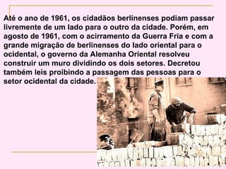 Até o ano de 1961, os cidadãos berlinenses podiam passar
livremente de um lado para o outro da cidade. Porém, em
agosto de 1961, com o acirramento da Guerra Fria e com a
grande migração de berlinenses do lado oriental para o
ocidental, o governo da Alemanha Oriental resolveu
construir um muro dividindo os dois setores. Decretou
também leis proibindo a passagem das pessoas para o
setor ocidental da cidade.
 